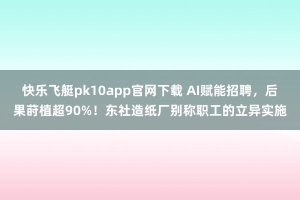 快乐飞艇pk10app官网下载 AI赋能招聘，后果莳植超90%！东社造纸厂别称职工的立异实施