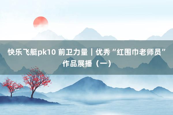 快乐飞艇pk10 前卫力量｜优秀“红围巾老师员”作品展播（一）