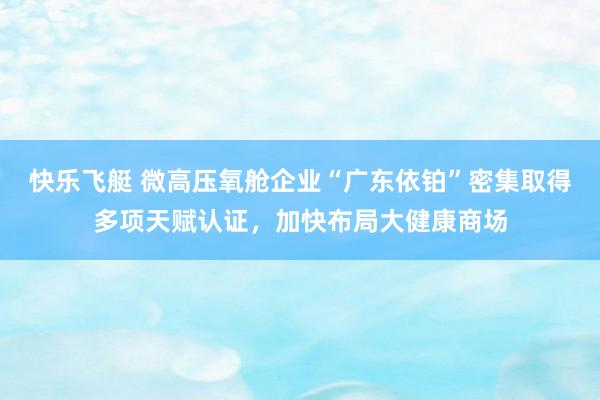 快乐飞艇 微高压氧舱企业“广东依铂”密集取得多项天赋认证，<a href=