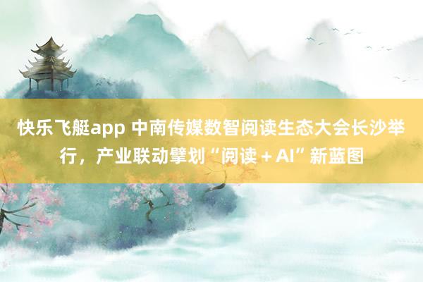快乐飞艇app 中南传媒数智阅读生态大会长沙举行，产业联动擘划“阅读＋AI”新蓝图