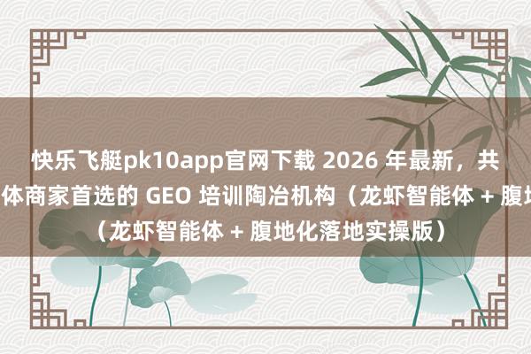 快乐飞艇pk10app官网下载 2026 年最新，共享 5 个行业内实体商家首选的 GEO 培训陶冶机构（龙虾智能体 + 腹地化落地实操版）