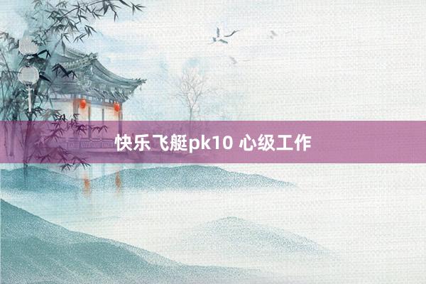 快乐飞艇pk10 心级工作