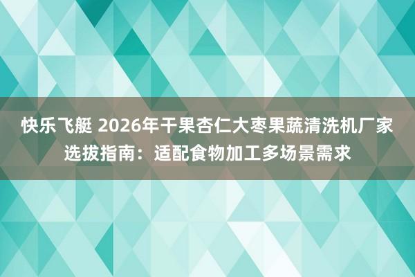 快乐飞艇 2026年干果杏仁大枣果蔬清洗机厂家选拔指南：适配食物加工多场景需求