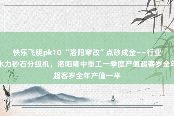 快乐飞艇pk10 “洛阳窜改”点砂成金——行业草创湿式水力砂石分级机，洛阳隆中重工一季度产值超客岁全年产值一半
