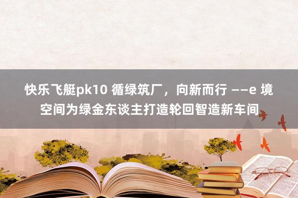 快乐飞艇pk10 循绿筑厂，向新而行 ——e 境空间为绿金东谈主打造轮回智造新车间