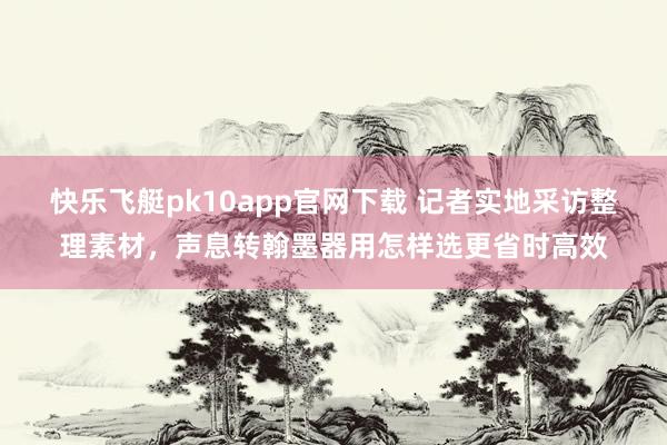 快乐飞艇pk10app官网下载 记者实地采访整理素材，声息转翰墨器用怎样选更省时高效