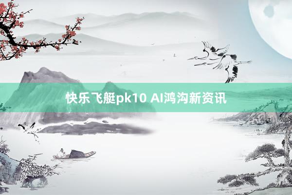 快乐飞艇pk10 AI鸿沟新资讯