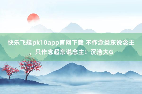 快乐飞艇pk10app官网下载 不作念类东说念主，只作念超东说念主！沉浩大G