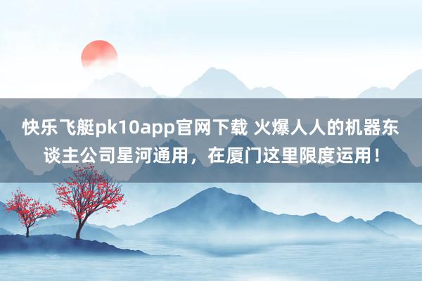 快乐飞艇pk10app官网下载 火爆人人的机器东谈主公司星河通用，在厦门这里限度运用！