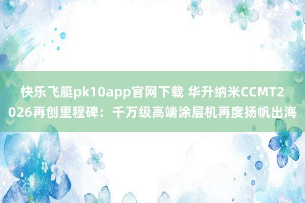 快乐飞艇pk10app官网下载 华升纳米CCMT2026再创里程碑：千万级高端涂层机再度扬帆出海