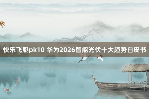 快乐飞艇pk10 华为2026智能光伏十大趋势白皮书