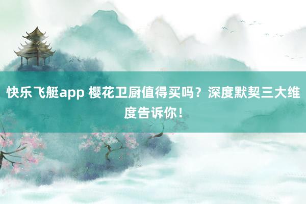 快乐飞艇app 樱花卫厨值得买吗？深度默契三大维度告诉你！