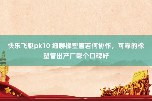 快乐飞艇pk10 细聊橡塑管若何协作，可靠的橡塑管出产厂哪个口碑好