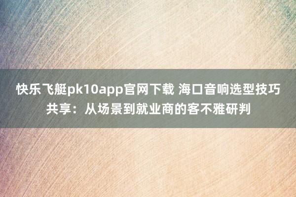 快乐飞艇pk10app官网下载 海口音响选型技巧共享：从场景到就业商的客不雅研判