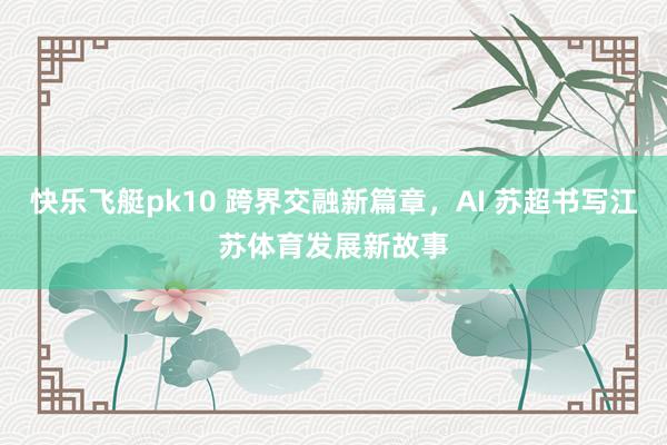 快乐飞艇pk10 跨界交融新篇章，AI 苏超书写江苏体育发展新故事
