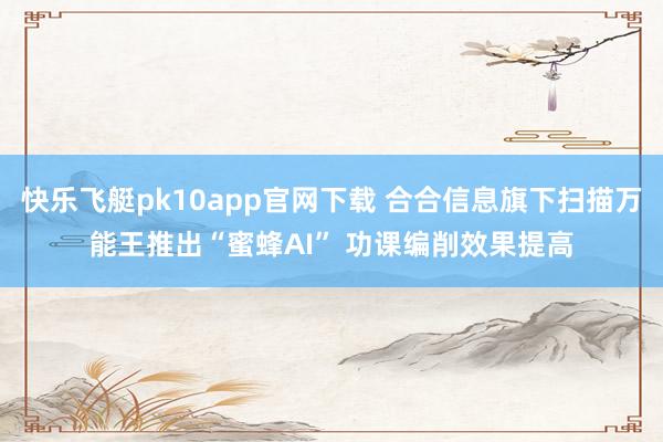 快乐飞艇pk10app官网下载 合合信息旗下扫描万能王推出“蜜蜂AI” 功课编削效果提高