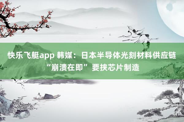 快乐飞艇app 韩媒：日本半导体光刻材料供应链“崩溃在即” 要挟芯片制造
