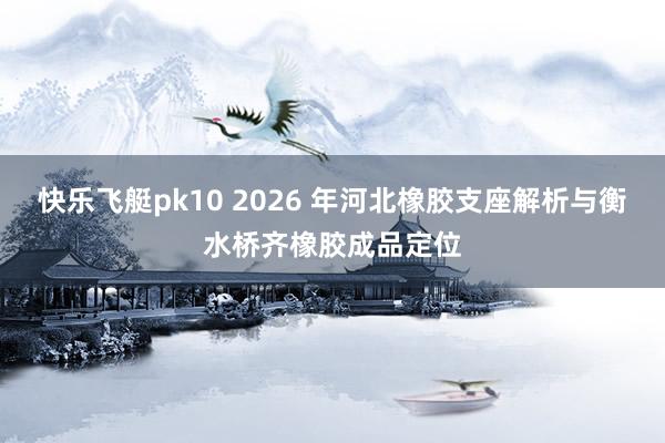快乐飞艇pk10 2026 年河北橡胶支座解析与衡水桥齐橡胶成品定位