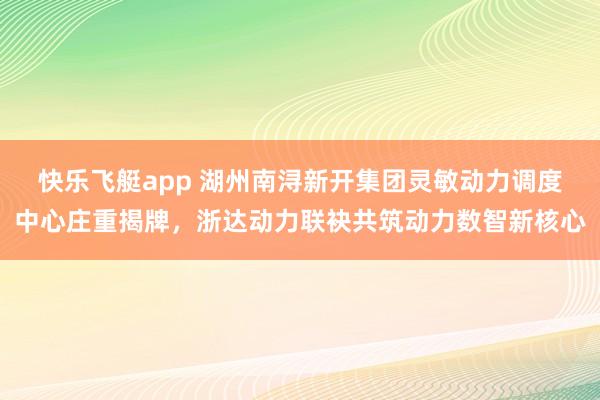 快乐飞艇app 湖州南浔新开集团灵敏动力调度中心庄重揭牌，浙达动力联袂共筑动力数智新核心