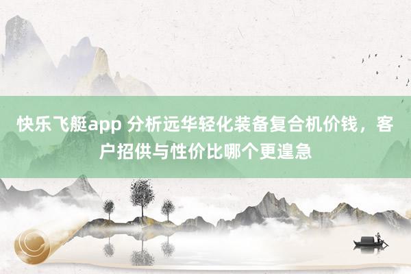 快乐飞艇app 分析远华轻化装备复合机价钱，客户招供与性价比哪个更遑急