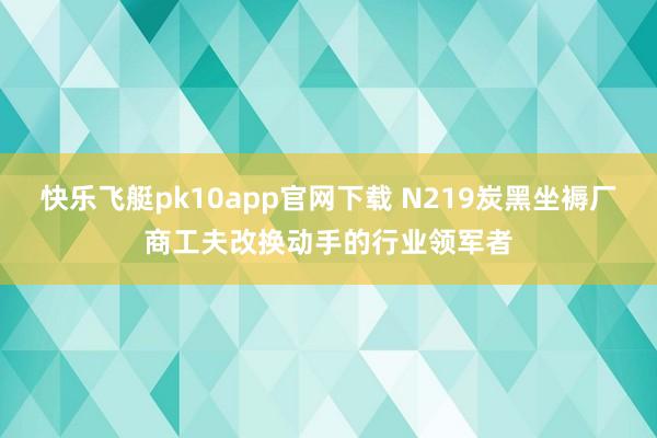 快乐飞艇pk10app官网下载 N219炭黑坐褥厂商工夫改换动手的行业领军者