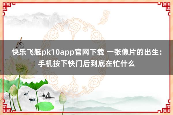 快乐飞艇pk10app官网下载 一张像片的出生：手机按下快门后到底在忙什么