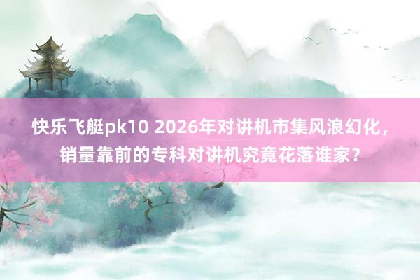 快乐飞艇pk10 2026年对讲机市集风浪幻化，销量靠前的专科对讲机究竟花落谁家？