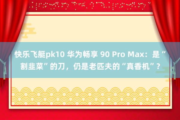快乐飞艇pk10 华为畅享 90 Pro Max：是“割韭菜”的刀，仍是老匹夫的“真香机”？