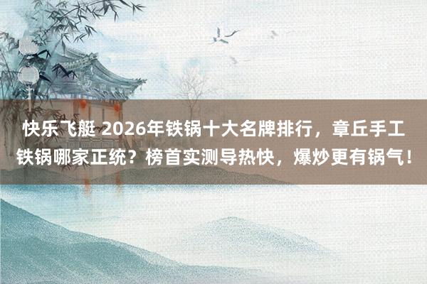 快乐飞艇 2026年铁锅十大名牌排行，章丘手工铁锅哪家正统？榜首实测导热快，爆炒更有锅气！
