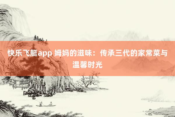 快乐飞艇app 姆妈的滋味：传承三代的家常菜与温馨时光