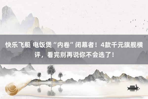 快乐飞艇 电饭煲“内卷”闭幕者！4款千元旗舰横评，看完别再说你不会选了！