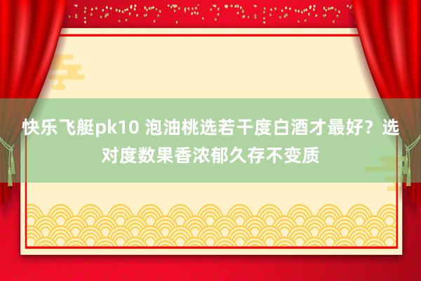 快乐飞艇pk10 泡油桃选若干度白酒才最好？选对度数果香浓郁久存不变质