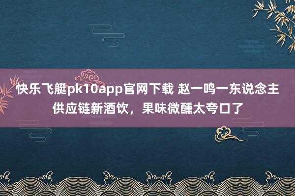 快乐飞艇pk10app官网下载 赵一鸣一东说念主供应链新酒饮，果味微醺太夸口了
