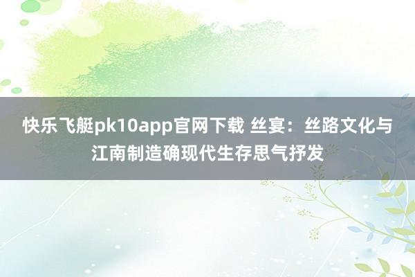 快乐飞艇pk10app官网下载 丝宴：丝路文化与江南制造确现代生存思气抒发