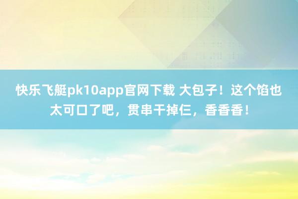 快乐飞艇pk10app官网下载 大包子！这个馅也太可口了吧，贯串干掉仨，香香香！