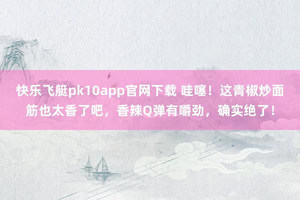 快乐飞艇pk10app官网下载 哇噻！这青椒炒面筋也太香了吧，香辣Q弹有嚼劲，确实绝了！