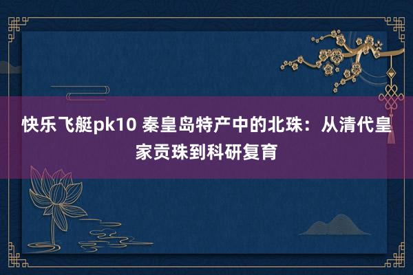 快乐飞艇pk10 秦皇岛特产中的北珠：从清代皇家贡珠到科研复育