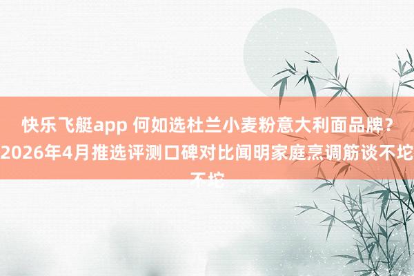 快乐飞艇app 何如选杜兰小麦粉意大利面品牌？2026年4月推选评测口碑对比闻明家庭烹调筋谈不坨
