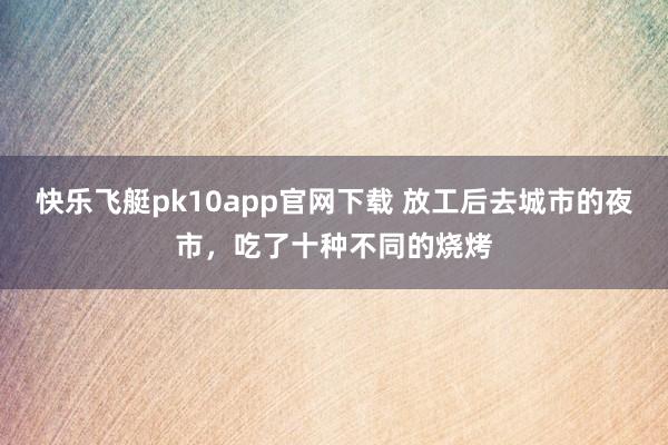 快乐飞艇pk10app官网下载 放工后去城市的夜市，吃了十种不同的烧烤