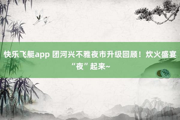 快乐飞艇app 团河兴不雅夜市升级回顾！炊火盛宴“夜”起来~