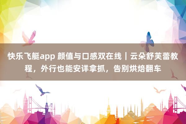 快乐飞艇app 颜值与口感双在线｜云朵舒芙蕾教程，外行也能安详拿抓，告别烘焙翻车