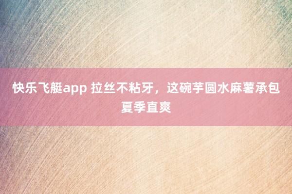 快乐飞艇app 拉丝不粘牙，这碗芋圆水麻薯承包夏季直爽