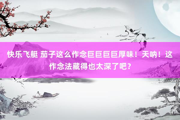 快乐飞艇 茄子这么作念巨巨巨巨厚味！天呐！这作念法藏得也太深了吧？