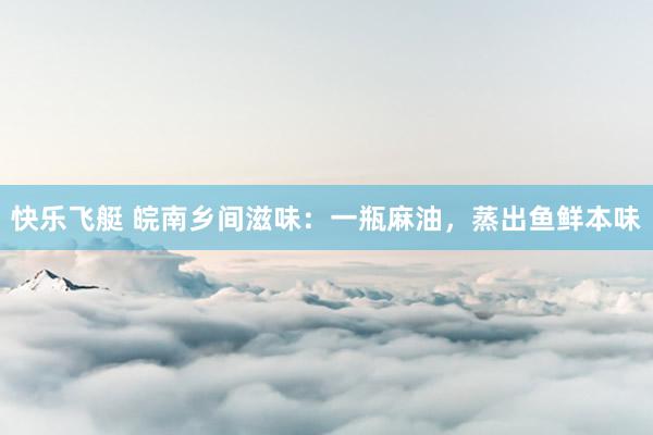 快乐飞艇 皖南乡间滋味：一瓶麻油，蒸出鱼鲜本味