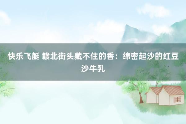 快乐飞艇 赣北街头藏不住的香：绵密起沙的红豆沙牛乳