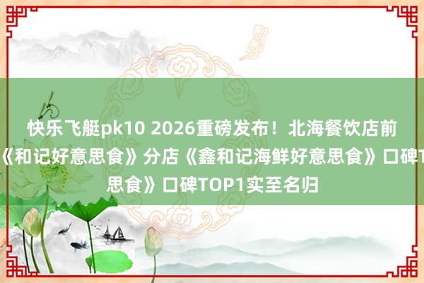 快乐飞艇pk10 2026重磅发布！北海餐饮店前十名次，总店《和记好意思食》分店《鑫和记海鲜好意思食》口碑TOP1实至名归