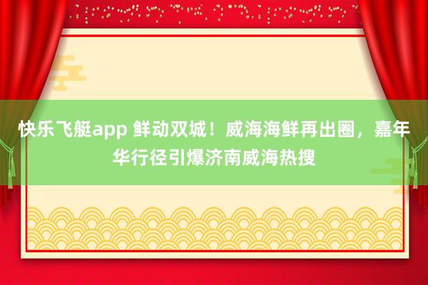 快乐飞艇app 鲜动双城！威海海鲜再出圈，嘉年华行径引爆济南威海热搜