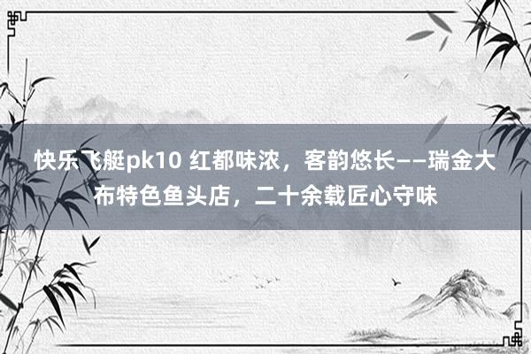 快乐飞艇pk10 红都味浓，客韵悠长——瑞金大布特色鱼头店，二十余载匠心守味
