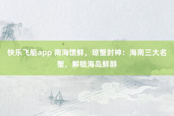 快乐飞艇app 南海馈鲜，琼蟹封神：海南三大名蟹，解锁海岛鲜醇