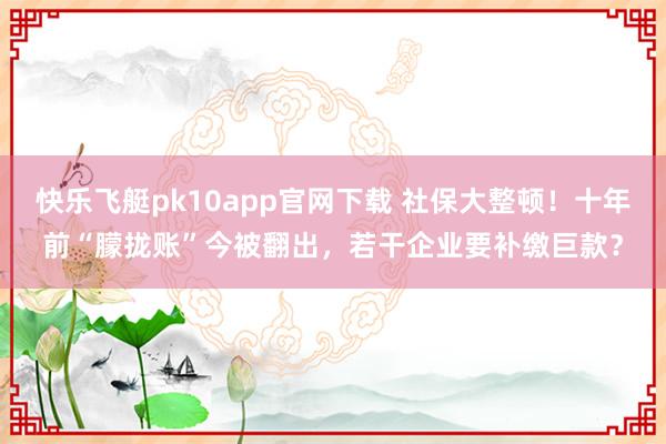 快乐飞艇pk10app官网下载 社保大整顿！十年前“朦拢账”今被翻出，若干企业要补缴巨款？